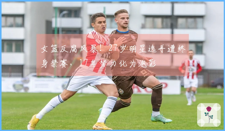 女篮反腐风暴！27岁明星选手遭终身禁赛，17年努力化为泡影