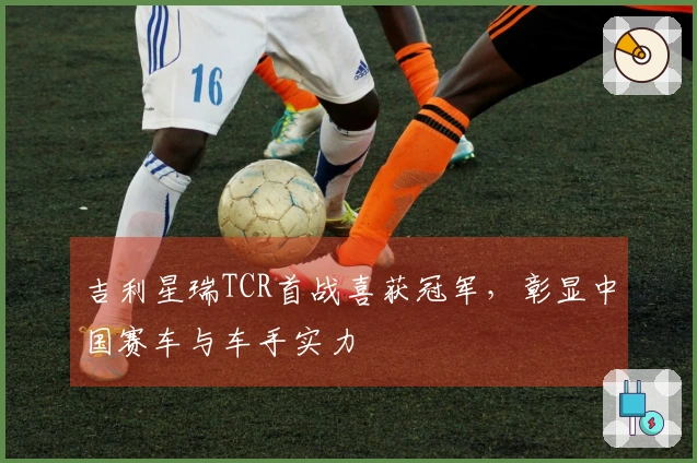 吉利星瑞TCR首战喜获冠军，彰显中国赛车与车手实力